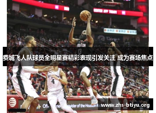 费城飞人队球员全明星赛精彩表现引发关注 成为赛场焦点 费城飞人队球员全明星赛精彩表现引发关注 成为赛场焦点