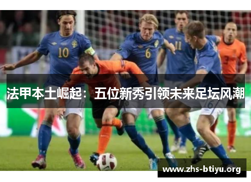 法甲本土崛起：五位新秀引领未来足坛风潮