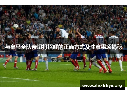 与皇马全队亲切打招呼的正确方式及注意事项揭秘 与皇马全队亲切打招呼的正确方式及注意事项揭秘